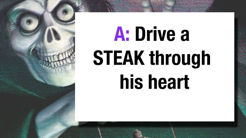A: Drive a STEAK through his heart!